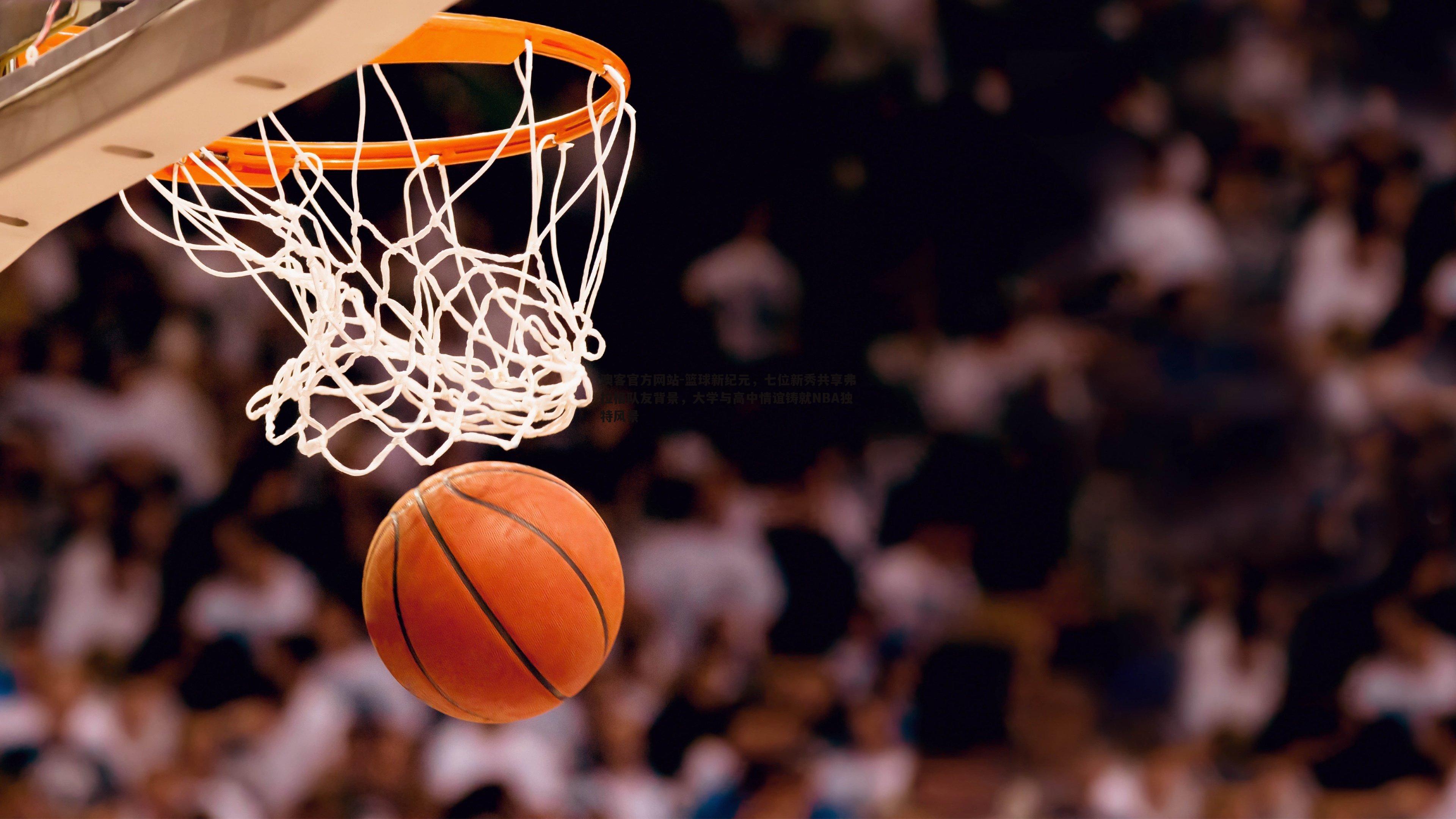 篮球新纪元，七位新秀共享弗拉格队友背景，大学与高中情谊铸就NBA独特风景